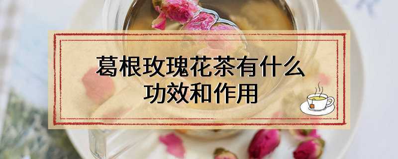 葛根玫瑰花茶有什么功效和作用