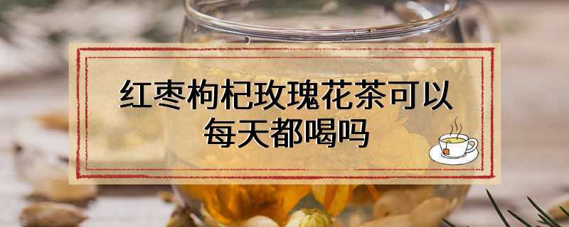 红枣枸杞玫瑰花茶可以每天都喝吗