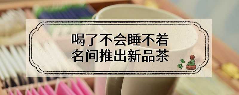 喝了不会睡不着 名间推出新品茶