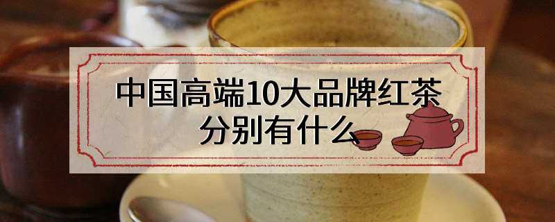 中国高端10大品牌红茶分别有什么