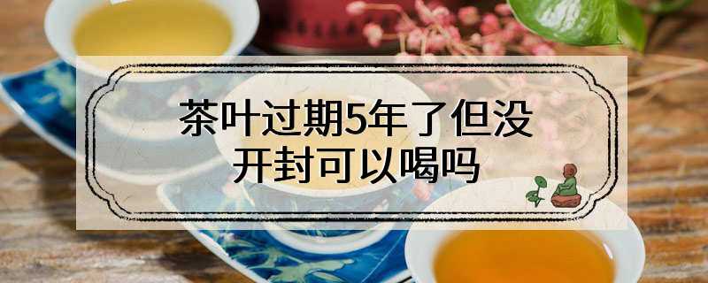 茶叶过期5年了但没开封可以喝吗