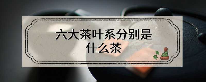 六大茶叶系分别是什么茶