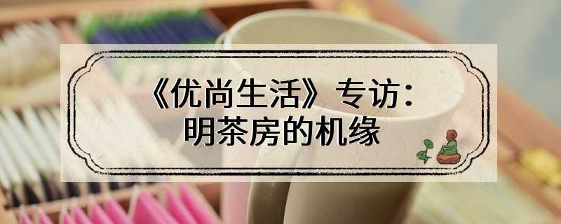 《优尚生活》专访：明茶房的机缘