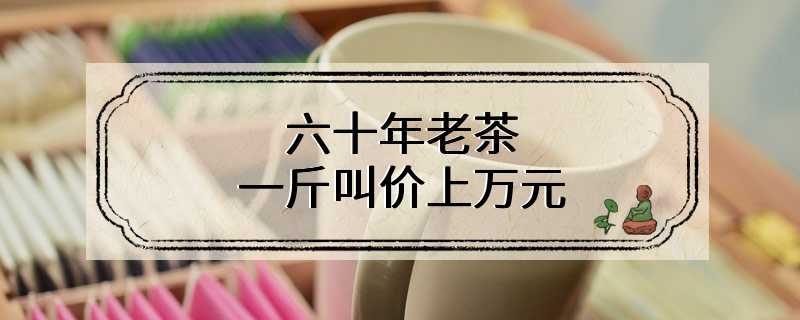 六十年老茶 一斤叫价上万元