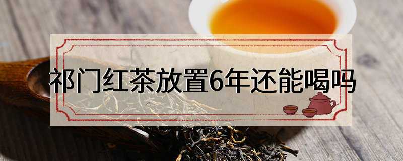 祁门红茶放置6年还能喝吗